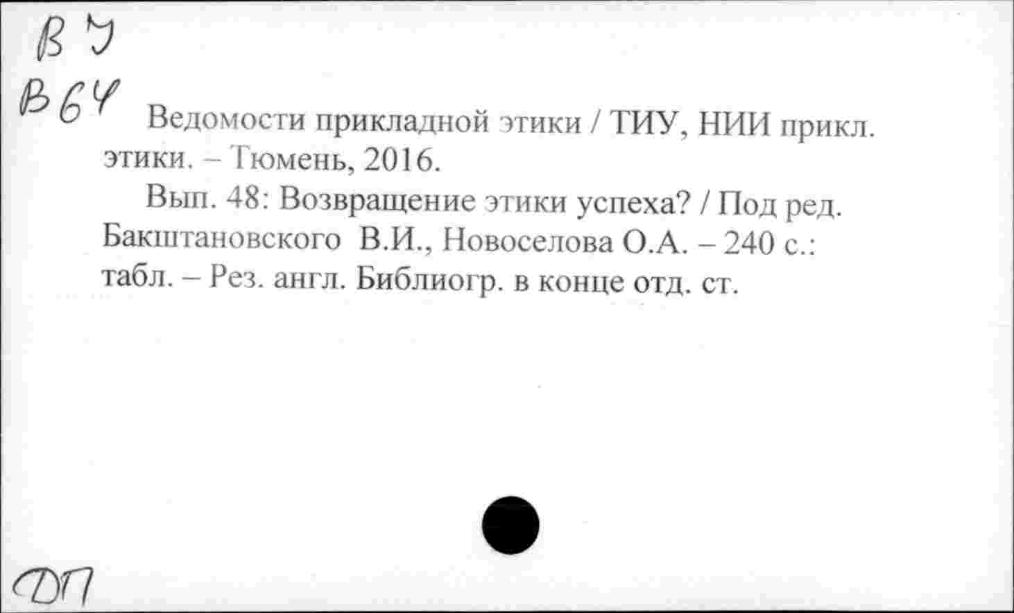 ﻿
Ведомости прикладной этики / ТИУ, НИИ прикл.
этики. - Тюмень, 2016.
Вып. 48: Возвращение этики успеха? / Под ред. Бакштановского В.И., Новоселова О.А. - 240 с.: табл. — Рез. англ. Библиогр. в конце отд. ст.
